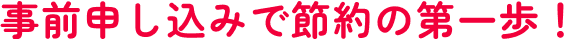 事前申込で節約の第一歩！