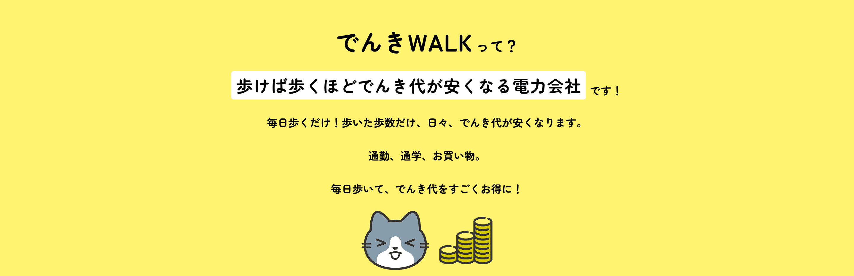 でんきWALKって？歩けば歩くほどでんき代が安くなる電力会社です！毎日歩くだけ！歩いた歩数だけ、日々、でんき代が安くなります。通勤、通学、お買い物。毎日歩いて、でんき代をすごくお得に！