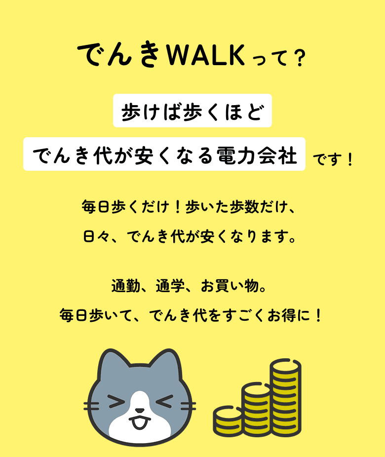 でんきWALKって？歩けば歩くほどでんき代が安くなる電力会社です！毎日歩くだけ！歩いた歩数だけ、日々、でんき代が安くなります。通勤、通学、お買い物。毎日歩いて、でんき代をすごくお得に！